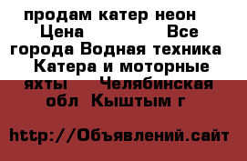 продам катер неон  › Цена ­ 550 000 - Все города Водная техника » Катера и моторные яхты   . Челябинская обл.,Кыштым г.